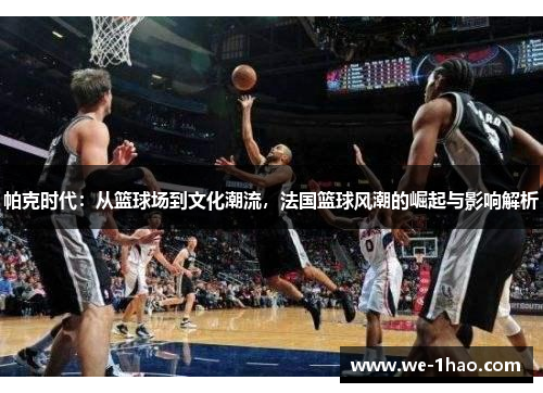 帕克时代：从篮球场到文化潮流，法国篮球风潮的崛起与影响解析