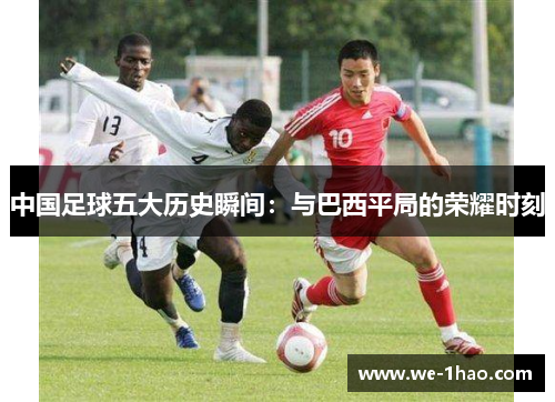 中国足球五大历史瞬间:与巴西平局的荣耀时刻 中国足球五大历史瞬间:与巴西平局的荣耀时刻