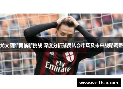尤文图斯面临新挑战 深度分析球员转会市场及未来战略调整 尤文图斯面临新挑战 深度分析球员转会市场及未来战略调整