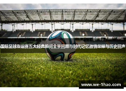 国际足球友谊赛五大经典瞬间全景回顾与时代记忆激情荣耀与历史回声 国际足球友谊赛五大经典瞬间全景回顾与时代记忆激情荣耀与历史回声