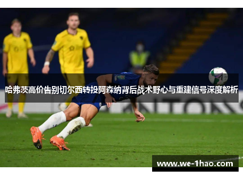哈弗茨高价告别切尔西转投阿森纳背后战术野心与重建信号深度解析 哈弗茨高价告别切尔西转投阿森纳背后战术野心与重建信号深度解析
