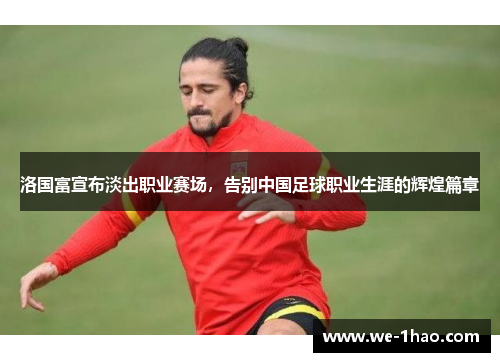 洛国富宣布淡出职业赛场，告别中国足球职业生涯的辉煌篇章